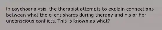 In psychoanalysis, the therapist attempts to explain connections between what the client shares during therapy and his or her unconscious conflicts. This is known as what?