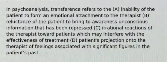 In psychoanalysis, transference refers to the (A) inability of the patient to form an emotional attachment to the therapist (B) reluctance of the patient to bring to awareness unconscious information that has been repressed (C) irrational reactions of the therapist toward patients which may interfere with the effectiveness of treatment (D) patient's projection onto the therapist of feelings associated with significant figures in the patient's past