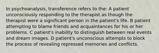 In psychoanalysis, transference refers to the: A patient unconsciously responding to the therapist as though the therapist were a significant person in the patient's life. B patient attempting to blame friends and acquaintances for his or her problems. C patient's inability to distinguish between real events and dream images. D patient's unconscious attempts to block the process of revealing repressed memories and conflicts.