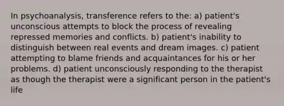 In psychoanalysis, transference refers to the: a) patient's unconscious attempts to block the process of revealing repressed memories and conflicts. b) patient's inability to distinguish between real events and dream images. c) patient attempting to blame friends and acquaintances for his or her problems. d) patient unconsciously responding to the therapist as though the therapist were a significant person in the patient's life