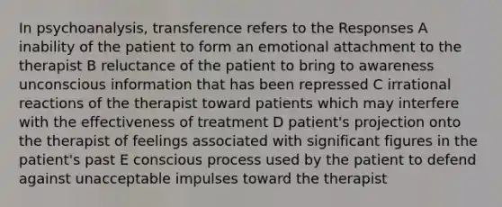 In psychoanalysis, transference refers to the Responses A inability of the patient to form an emotional attachment to the therapist B reluctance of the patient to bring to awareness unconscious information that has been repressed C irrational reactions of the therapist toward patients which may interfere with the effectiveness of treatment D patient's projection onto the therapist of feelings associated with significant figures in the patient's past E conscious process used by the patient to defend against unacceptable impulses toward the therapist