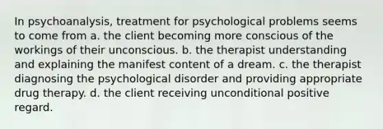 In psychoanalysis, treatment for psychological problems seems to come from a. the client becoming more conscious of the workings of their unconscious. b. the therapist understanding and explaining the manifest content of a dream. c. the therapist diagnosing the psychological disorder and providing appropriate drug therapy. d. the client receiving unconditional positive regard.