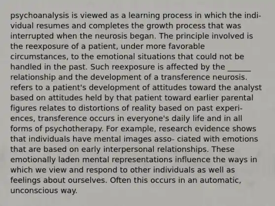 psychoanalysis is viewed as a learning process in which the indi- vidual resumes and completes the growth process that was interrupted when the neurosis began. The principle involved is the reexposure of a patient, under more favorable circumstances, to the emotional situations that could not be handled in the past. Such reexposure is affected by the ______ relationship and the development of a transference neurosis. refers to a patient's development of attitudes toward the analyst based on attitudes held by that patient toward earlier parental figures relates to distortions of reality based on past experi- ences, transference occurs in everyone's daily life and in all forms of psychotherapy. For example, research evidence shows that individuals have mental images asso- ciated with emotions that are based on early interpersonal relationships. These emotionally laden mental representations influence the ways in which we view and respond to other individuals as well as feelings about ourselves. Often this occurs in an automatic, unconscious way.