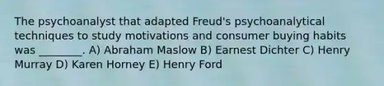 The psychoanalyst that adapted Freud's psychoanalytical techniques to study motivations and consumer buying habits was ________. A) Abraham Maslow B) Earnest Dichter C) Henry Murray D) Karen Horney E) Henry Ford