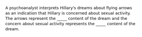 A psychoanalyst interprets Hillary's dreams about flying arrows as an indication that Hillary is concerned about sexual activity. The arrows represent the _____ content of the dream and the concern about sexual activity represents the _____ content of the dream.