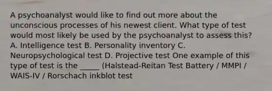 A psychoanalyst would like to find out more about the unconscious processes of his newest client. What type of test would most likely be used by the psychoanalyst to assess this? A. Intelligence test B. Personality inventory C. Neuropsychological test D. Projective test One example of this type of test is the _____ (Halstead-Reitan Test Battery / MMPI / WAIS-IV / Rorschach inkblot test