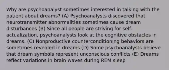 Why are psychoanalyst sometimes interested in talking with the patient about dreams? (A) Psychoanalysts discovered that neurotransmitter abnormalities sometimes cause dream disturbances (B) Since all people are striving for self-actualization, psychoanalysts look at the cognitive obstacles in dreams. (C) Nonproductive counterconditioning behaviors are sometimes revealed in dreams (D) Some psychoanalysts believe that dream symbols represent unconscious conflicts (E) Dreams reflect variations in brain waves during <a href='https://www.questionai.com/knowledge/kXLOMLppMB-rem-sleep' class='anchor-knowledge'>rem sleep</a>