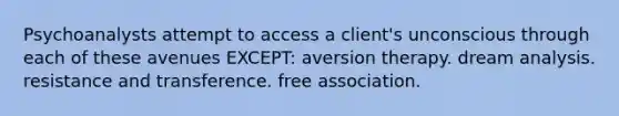 Psychoanalysts attempt to access a client's unconscious through each of these avenues EXCEPT: aversion therapy. dream analysis. resistance and transference. free association.