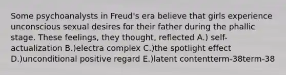 Some psychoanalysts in Freud's era believe that girls experience unconscious sexual desires for their father during the phallic stage. These feelings, they thought, reflected A.) self-actualization B.)electra complex C.)the spotlight effect D.)unconditional positive regard E.)latent contentterm-38term-38