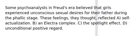 Some psychoanalysts in Freud's era believed that girls experienced unconscious sexual desires for their father during the phallic stage. These feelings, they thought, reflected A) self-actualization. B) an Electra complex. C) the spotlight effect. D) unconditional positive regard.