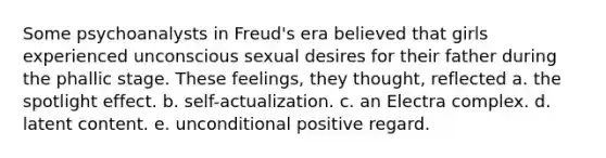 Some psychoanalysts in Freud's era believed that girls experienced unconscious sexual desires for their father during the phallic stage. These feelings, they thought, reflected a. the spotlight effect. b. self-actualization. c. an Electra complex. d. latent content. e. unconditional positive regard.