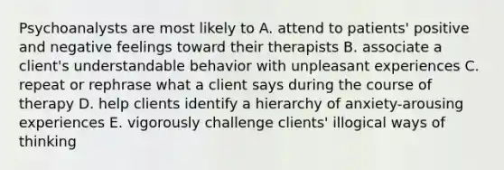 Psychoanalysts are most likely to A. attend to patients' positive and negative feelings toward their therapists B. associate a client's understandable behavior with unpleasant experiences C. repeat or rephrase what a client says during the course of therapy D. help clients identify a hierarchy of anxiety-arousing experiences E. vigorously challenge clients' illogical ways of thinking