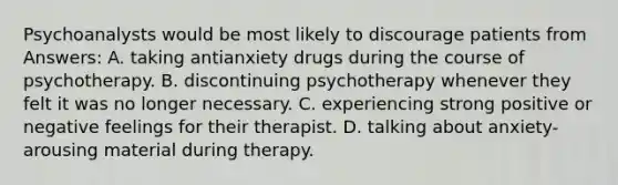 Psychoanalysts would be most likely to discourage patients from Answers: A. taking antianxiety drugs during the course of psychotherapy. B. discontinuing psychotherapy whenever they felt it was no longer necessary. C. experiencing strong positive or negative feelings for their therapist. D. talking about anxiety-arousing material during therapy.