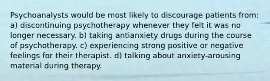 Psychoanalysts would be most likely to discourage patients from: a) discontinuing psychotherapy whenever they felt it was no longer necessary. b) taking antianxiety drugs during the course of psychotherapy. c) experiencing strong positive or negative feelings for their therapist. d) talking about anxiety-arousing material during therapy.