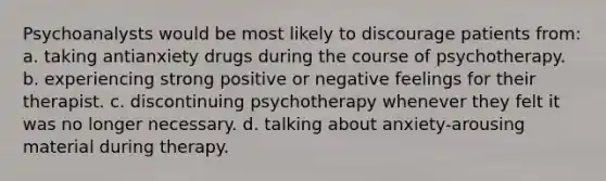 Psychoanalysts would be most likely to discourage patients from: a. taking antianxiety drugs during the course of psychotherapy. b. experiencing strong positive or negative feelings for their therapist. c. discontinuing psychotherapy whenever they felt it was no longer necessary. d. talking about anxiety-arousing material during therapy.