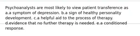 Psychoanalysts are most likely to view patient transference as a.a symptom of depression. b.a sign of healthy personality development. c.a helpful aid to the process of therapy. d.evidence that no further therapy is needed. e.a conditioned response.