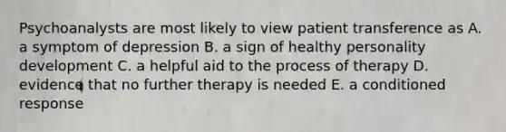 Psychoanalysts are most likely to view patient transference as A. a symptom of depression B. a sign of healthy personality development C. a helpful aid to the process of therapy D. evidence that no further therapy is needed E. a conditioned response