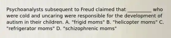 Psychoanalysts subsequent to Freud claimed that __________ who were cold and uncaring were responsible for the development of autism in their children. A. "frigid moms" B. "helicopter moms" C. "refrigerator moms" D. "schizophrenic moms"