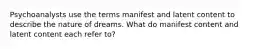 Psychoanalysts use the terms manifest and latent content to describe the nature of dreams. What do manifest content and latent content each refer to?