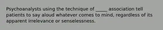 Psychoanalysts using the technique of _____ association tell patients to say aloud whatever comes to mind, regardless of its apparent irrelevance or senselessness.