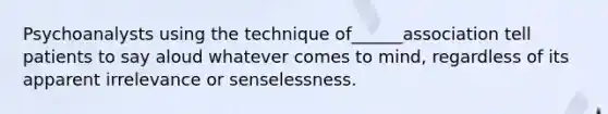 Psychoanalysts using the technique of______association tell patients to say aloud whatever comes to mind, regardless of its apparent irrelevance or senselessness.