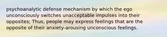 psychoanalytic defense mechanism by which the ego unconsciously switches unacceptable impulses into their opposites; Thus, people may express feelings that are the opposite of their anxiety-arousing unconscious feelings.