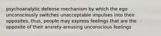 psychoanalytic defense mechanism by which the ego unconsciously switches unacceptable impulses into their opposites. thus, people may express feelings that are the opposite of their anxiety-arousing unconscious feelings