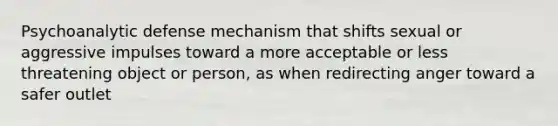 Psychoanalytic defense mechanism that shifts sexual or aggressive impulses toward a more acceptable or less threatening object or person, as when redirecting anger toward a safer outlet