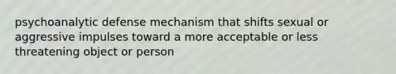 psychoanalytic defense mechanism that shifts sexual or aggressive impulses toward a more acceptable or less threatening object or person