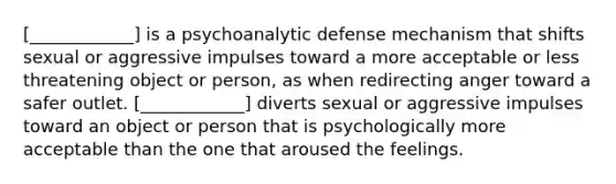 [____________] is a psychoanalytic defense mechanism that shifts sexual or aggressive impulses toward a more acceptable or less threatening object or person, as when redirecting anger toward a safer outlet. [____________] diverts sexual or aggressive impulses toward an object or person that is psychologically more acceptable than the one that aroused the feelings.