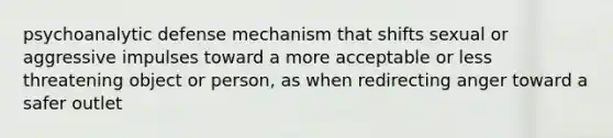 psychoanalytic defense mechanism that shifts sexual or aggressive impulses toward a more acceptable or less threatening object or person, as when redirecting anger toward a safer outlet