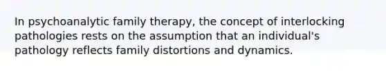 In psychoanalytic family therapy, the concept of interlocking pathologies rests on the assumption that an individual's pathology reflects family distortions and dynamics.