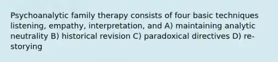 Psychoanalytic family therapy consists of four basic techniques listening, empathy, interpretation, and A) maintaining analytic neutrality B) historical revision C) paradoxical directives D) re-storying