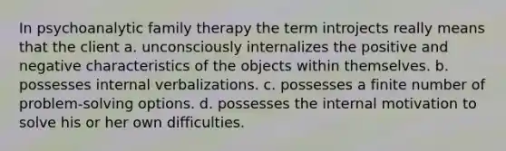 In psychoanalytic family therapy the term introjects really means that the client a. unconsciously internalizes the positive and negative characteristics of the objects within themselves. b. possesses internal verbalizations. c. possesses a finite number of problem-solving options. d. possesses the internal motivation to solve his or her own difficulties.