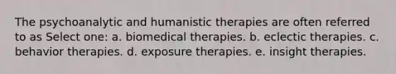 The psychoanalytic and humanistic therapies are often referred to as Select one: a. biomedical therapies. b. eclectic therapies. c. behavior therapies. d. exposure therapies. e. insight therapies.