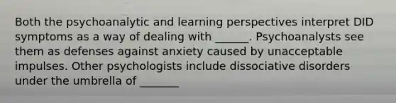 Both the psychoanalytic and learning perspectives interpret DID symptoms as a way of dealing with ______. Psychoanalysts see them as defenses against anxiety caused by unacceptable impulses. Other psychologists include dissociative disorders under the umbrella of _______