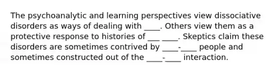 The psychoanalytic and learning perspectives view dissociative disorders as ways of dealing with ____. Others view them as a protective response to histories of ___ ____. Skeptics claim these disorders are sometimes contrived by ____-____ people and sometimes constructed out of the ____-____ interaction.