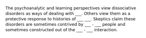 The psychoanalytic and learning perspectives view dissociative disorders as ways of dealing with ___. Others view them as a protective response to histories of ___ ___. Skeptics claim these disorders are sometimes contrived by ___ - ___ people and sometimes constructed out of the ___ - ___ interaction.