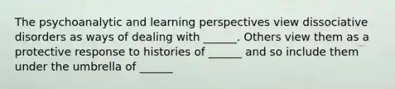 The psychoanalytic and learning perspectives view dissociative disorders as ways of dealing with ______. Others view them as a protective response to histories of ______ and so include them under the umbrella of ______