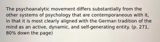 The psychoanalytic movement differs substantially from the other systems of psychology that are contemporaneous with it, in that it is most clearly aligned with the German tradition of the mind as an active, dynamic, and self-generating entity. (p. 271, 80% down the page)