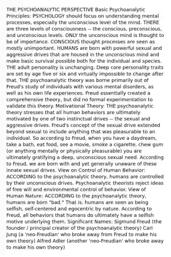 THE PSYCHOANALYTIC PERSPECTIVE Basic Psychoanalytic Principles: PSYCHOLOGY should focus on understanding mental processes, especially the unconscious level of the mind. THERE are three levels of consciousness -- the conscious, preconscious, and unconscious levels. ONLY the unconscious mind is thought to be of importance. CONSCIOUS thought processes are seen as mostly unimportant. HUMANS are born with powerful sexual and aggressive drives that are housed in the unconscious mind and make basic survival possible both for the individual and species. THE adult personality is unchanging. Deep core personality traits are set by age five or six and virtually impossible to change after that. THE psychoanalytic theory was borne primarily out of Freud's study of individuals with various mental disorders, as well as his own life experiences. Freud essentially created a comprehensive theory, but did no formal experimentation to validate this theory. Motivational Theory: THE psychoanalytic theory stresses that all human behaviors are ultimately motivated by one of two instinctual drives -- the sexual and aggressive drives. Freud's concept of the sexual drive extended beyond sexual to include anything that was pleasurable to an individual. So according to Freud, when you have a daydream, take a bath, eat food, see a movie, smoke a cigarette, chew gum (or anything mentally or physically pleasurable) you are ultimately gratifying a deep, unconscious sexual need. According to Freud, we are born with and yet generally unaware of these innate sexual drives. View on Control of Human Behavior: ACCORDING to the psychoanalytic theory, humans are controlled by their unconscious drives. Psychoanalytic theorists reject ideas of free will and environmental control of behavior. View of Human Nature: ACCORDING to the psychoanalytic theory, humans are born "bad." That is, humans are seen as being selfish, self-centered and egocentric by nature. According to Freud, all behaviors that humans do ultimately have a selfish motive underlying them. Significant Names: Sigmund Freud (the founder / principal creator of the psychoanalytic theory) Carl Jung (a 'neo-Freudian' who broke away from Freud to make his own theory) Alfred Adler (another 'neo-Freudian' who broke away to make his own theory)