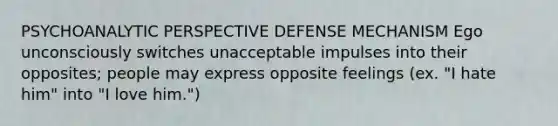 PSYCHOANALYTIC PERSPECTIVE DEFENSE MECHANISM Ego unconsciously switches unacceptable impulses into their opposites; people may express opposite feelings (ex. "I hate him" into "I love him.")