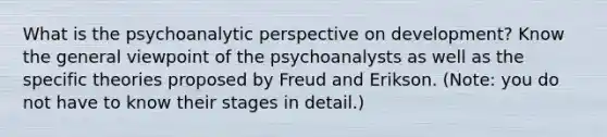 What is the psychoanalytic perspective on development? Know the general viewpoint of the psychoanalysts as well as the specific theories proposed by Freud and Erikson. (Note: you do not have to know their stages in detail.)