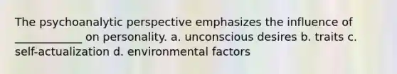 The psychoanalytic perspective emphasizes the influence of ____________ on personality. a. unconscious desires b. traits c. self-actualization d. environmental factors