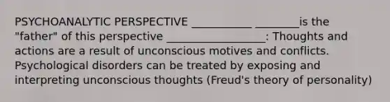 PSYCHOANALYTIC PERSPECTIVE ___________ ________is the "father" of this perspective __________________: Thoughts and actions are a result of unconscious motives and conflicts. Psychological disorders can be treated by exposing and interpreting unconscious thoughts (Freud's theory of personality)