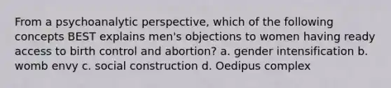 From a psychoanalytic perspective, which of the following concepts BEST explains men's objections to women having ready access to birth control and abortion? a. gender intensification b. womb envy c. social construction d. Oedipus complex