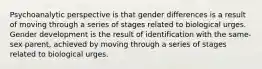 Psychoanalytic perspective is that gender differences is a result of moving through a series of stages related to biological urges. Gender development is the result of identification with the same-sex parent, achieved by moving through a series of stages related to biological urges.