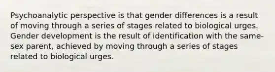 Psychoanalytic perspective is that gender differences is a result of moving through a series of stages related to biological urges. Gender development is the result of identification with the same-sex parent, achieved by moving through a series of stages related to biological urges.