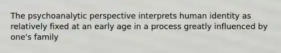 The psychoanalytic perspective interprets human identity as relatively fixed at an early age in a process greatly influenced by one's family