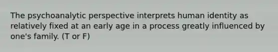 The psychoanalytic perspective interprets human identity as relatively fixed at an early age in a process greatly influenced by one's family. (T or F)